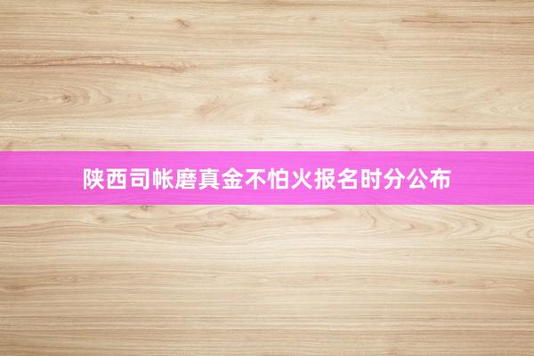 陕西司帐磨真金不怕火报名时分公布