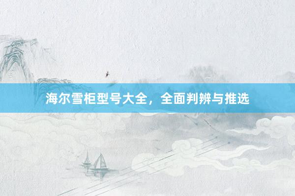 海尔雪柜型号大全，全面判辨与推选