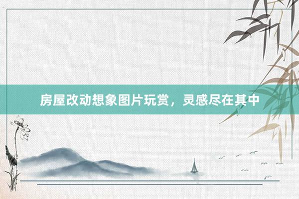 房屋改动想象图片玩赏，灵感尽在其中